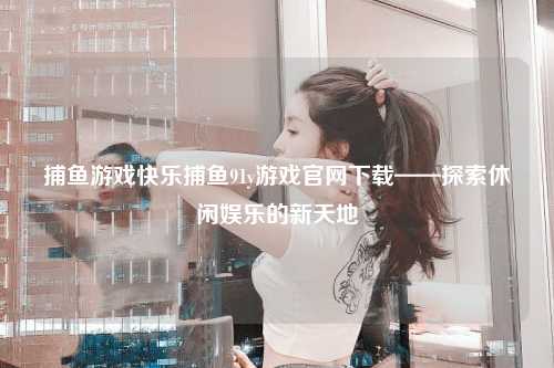 捕鱼游戏快乐捕鱼91y游戏官网下载——探索休闲娱乐的新天地