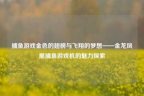 捕鱼游戏金色的翅膀与飞翔的梦想——金龙凤凰捕鱼游戏机的魅力探索