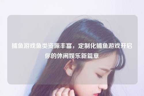 捕鱼游戏鱼类资源丰富，定制化捕鱼游戏开启你的休闲娱乐新篇章