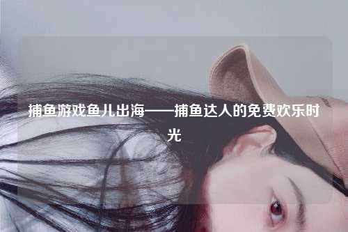 捕鱼游戏鱼儿出海——捕鱼达人的免费欢乐时光