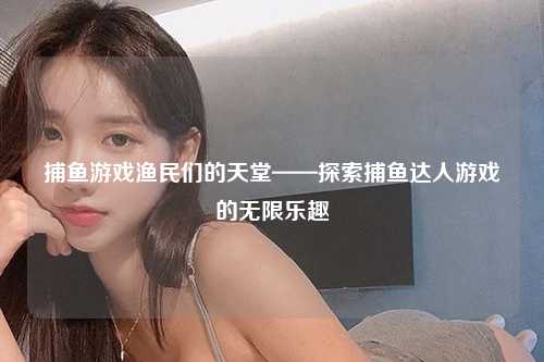 捕鱼游戏渔民们的天堂——探索捕鱼达人游戏的无限乐趣