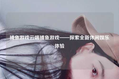 捕鱼游戏云端捕鱼游戏——探索全新休闲娱乐体验