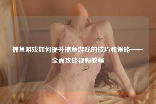 捕鱼游戏如何提升捕鱼游戏的技巧和策略——全面攻略视频教程