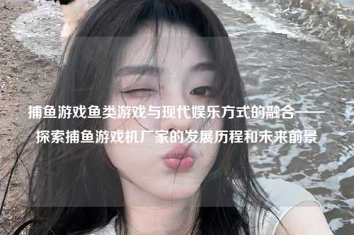 捕鱼游戏鱼类游戏与现代娱乐方式的融合——探索捕鱼游戏机厂家的发展历程和未来前景