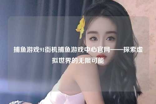 捕鱼游戏91街机捕鱼游戏中心官网——探索虚拟世界的无限可能