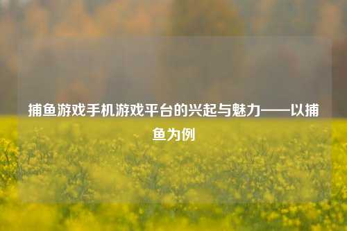 捕鱼游戏手机游戏平台的兴起与魅力——以捕鱼为例