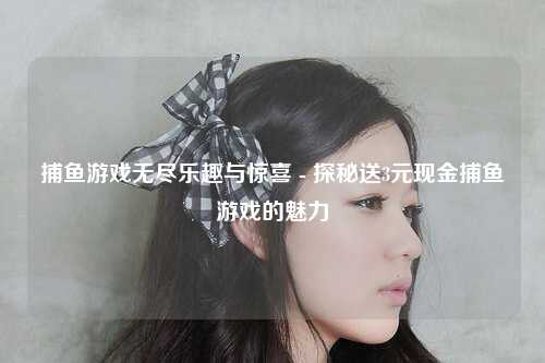 捕鱼游戏无尽乐趣与惊喜 - 探秘送3元现金捕鱼游戏的魅力