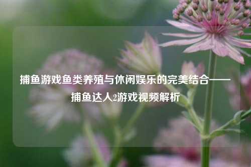 捕鱼游戏鱼类养殖与休闲娱乐的完美结合——捕鱼达人2游戏视频解析