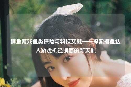 捕鱼游戏鱼类探险与科技交融——探索捕鱼达人游戏机经销商的新天地