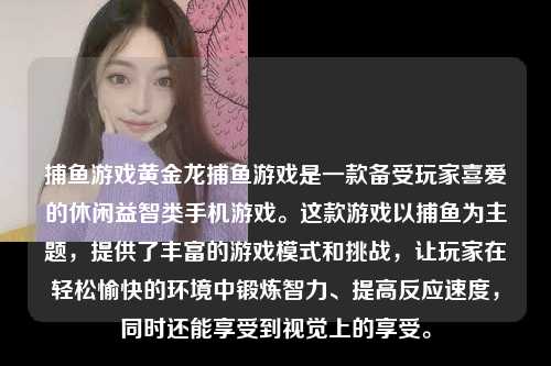 捕鱼游戏黄金龙捕鱼游戏是一款备受玩家喜爱的休闲益智类手机游戏。这款游戏以捕鱼为主题，提供了丰富的游戏模式和挑战，让玩家在轻松愉快的环境中锻炼智力、提高反应速度，同时还能享受到视觉上的享受。