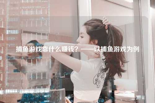 捕鱼游戏靠什么赚钱？——以捕鱼游戏为例