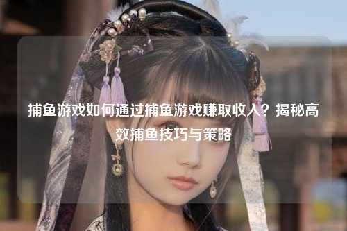 捕鱼游戏如何通过捕鱼游戏赚取收入？揭秘高效捕鱼技巧与策略