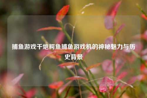 捕鱼游戏千炮鳄鱼捕鱼游戏机的神秘魅力与历史背景