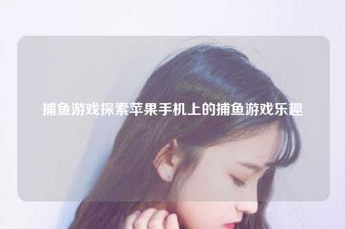 捕鱼游戏探索苹果手机上的捕鱼游戏乐趣