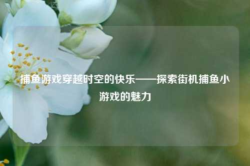 捕鱼游戏穿越时空的快乐——探索街机捕鱼小游戏的魅力