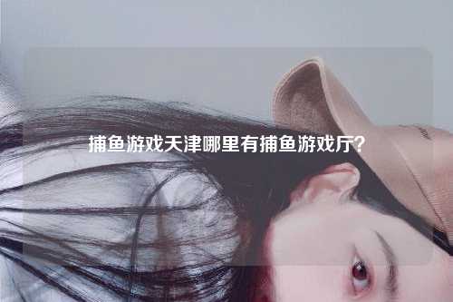 捕鱼游戏天津哪里有捕鱼游戏厅？