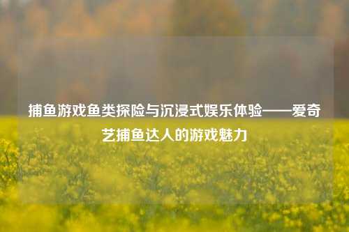 捕鱼游戏鱼类探险与沉浸式娱乐体验——爱奇艺捕鱼达人的游戏魅力