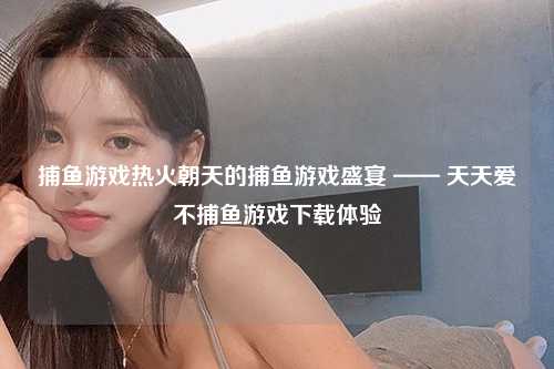 捕鱼游戏热火朝天的捕鱼游戏盛宴 —— 天天爱不捕鱼游戏下载体验