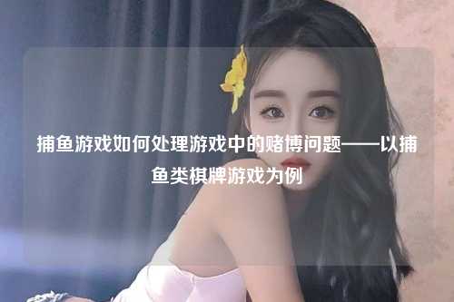 捕鱼游戏如何处理游戏中的赌博问题——以捕鱼类棋牌游戏为例