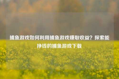 捕鱼游戏如何利用捕鱼游戏赚取收益？探索能挣钱的捕鱼游戏下载