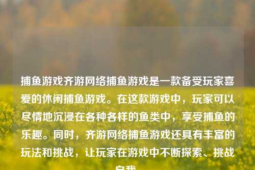捕鱼游戏齐游网络捕鱼游戏是一款备受玩家喜爱的休闲捕鱼游戏。在这款游戏中，玩家可以尽情地沉浸在各种各样的鱼类中，享受捕鱼的乐趣。同时，齐游网络捕鱼游戏还具有丰富的玩法和挑战，让玩家在游戏中不断探索、挑战自我。