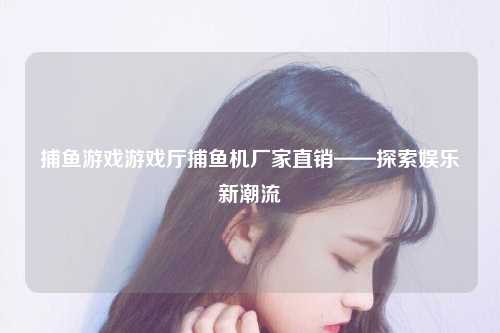捕鱼游戏游戏厅捕鱼机厂家直销——探索娱乐新潮流
