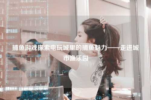 捕鱼游戏探索电玩城里的捕鱼魅力——走进城市渔乐园