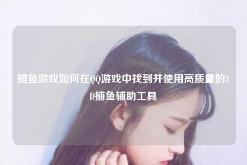 捕鱼游戏如何在QQ游戏中找到并使用高质量的3D捕鱼辅助工具