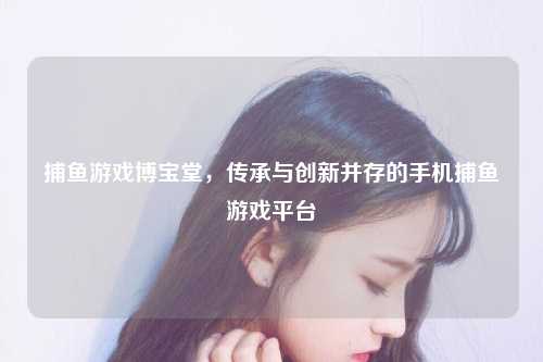 捕鱼游戏博宝堂，传承与创新并存的手机捕鱼游戏平台
