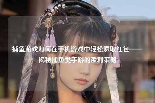 捕鱼游戏如何在手机游戏中轻松赚取红包——揭秘捕鱼类手游的盈利策略