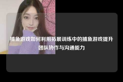 捕鱼游戏如何利用拓展训练中的捕鱼游戏提升团队协作与沟通能力