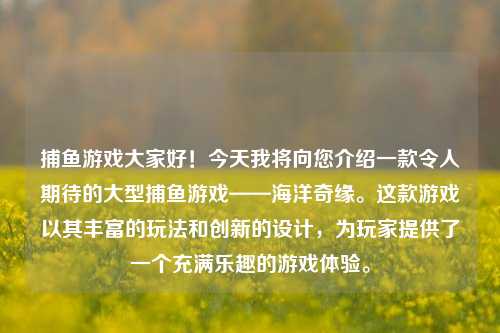 捕鱼游戏大家好！今天我将向您介绍一款令人期待的大型捕鱼游戏——海洋奇缘。这款游戏以其丰富的玩法和创新的设计，为玩家提供了一个充满乐趣的游戏体验。