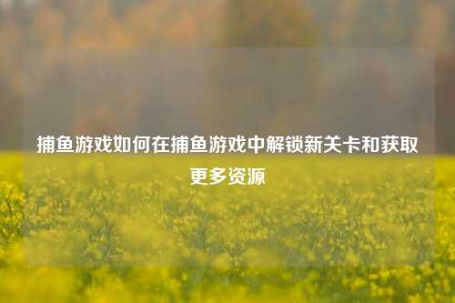 捕鱼游戏如何在捕鱼游戏中解锁新关卡和获取更多资源