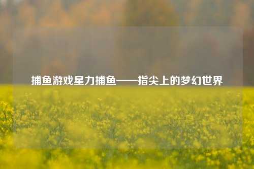 捕鱼游戏星力捕鱼——指尖上的梦幻世界