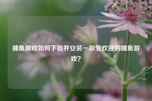 捕鱼游戏如何下载并安装一款受欢迎的捕鱼游戏？