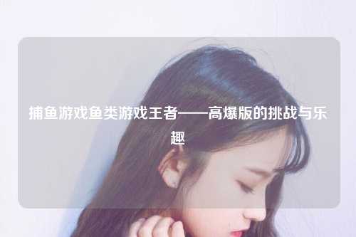 捕鱼游戏鱼类游戏王者——高爆版的挑战与乐趣