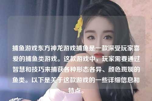 捕鱼游戏东方神龙游戏捕鱼是一款深受玩家喜爱的捕鱼类游戏。这款游戏中，玩家需要通过智慧和技巧来捕获各种形态各异、颜色斑斓的鱼类。以下是关于这款游戏的一些详细信息和特点。