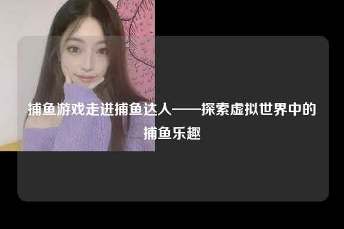 捕鱼游戏走进捕鱼达人——探索虚拟世界中的捕鱼乐趣