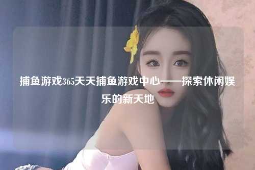 捕鱼游戏365天天捕鱼游戏中心——探索休闲娱乐的新天地