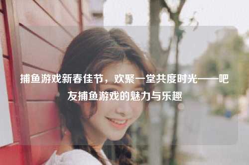捕鱼游戏新春佳节，欢聚一堂共度时光——吧友捕鱼游戏的魅力与乐趣