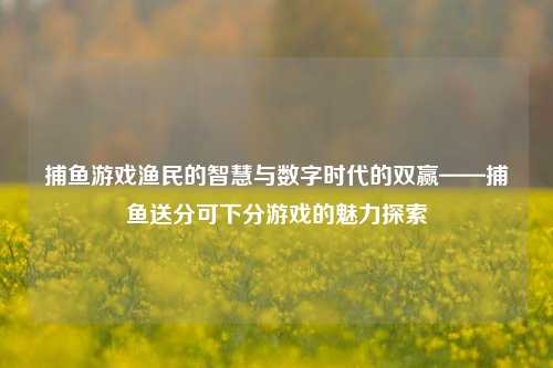 捕鱼游戏渔民的智慧与数字时代的双赢——捕鱼送分可下分游戏的魅力探索