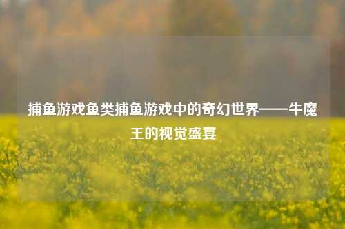 捕鱼游戏鱼类捕鱼游戏中的奇幻世界——牛魔王的视觉盛宴