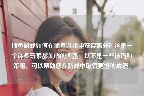 捕鱼游戏如何在捕鱼游戏中获得高分？这是一个许多玩家都关心的问题。以下是一些技巧和策略，可以帮助您在游戏中取得更好的成绩。