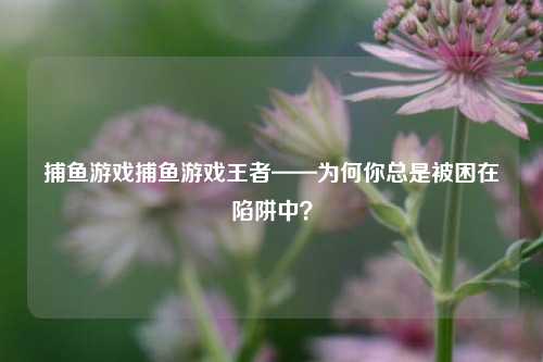 捕鱼游戏捕鱼游戏王者——为何你总是被困在陷阱中？