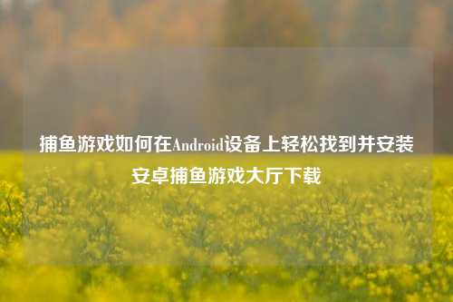 捕鱼游戏如何在Android设备上轻松找到并安装安卓捕鱼游戏大厅下载