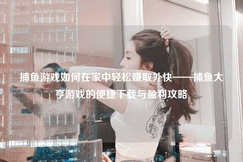 捕鱼游戏如何在家中轻松赚取外快——捕鱼大亨游戏的便捷下载与盈利攻略
