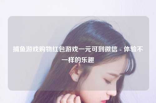 捕鱼游戏购物红包游戏一元可到微信 - 体验不一样的乐趣
