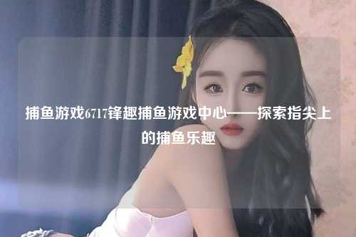捕鱼游戏6717锋趣捕鱼游戏中心——探索指尖上的捕鱼乐趣