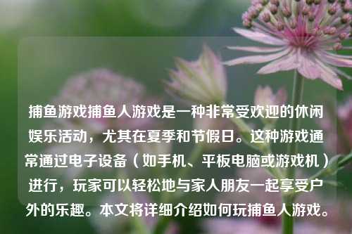 捕鱼游戏捕鱼人游戏是一种非常受欢迎的休闲娱乐活动，尤其在夏季和节假日。这种游戏通常通过电子设备（如手机、平板电脑或游戏机）进行，玩家可以轻松地与家人朋友一起享受户外的乐趣。本文将详细介绍如何玩捕鱼人游戏。