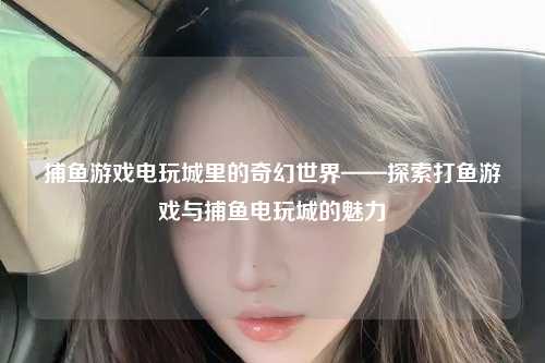 捕鱼游戏电玩城里的奇幻世界——探索打鱼游戏与捕鱼电玩城的魅力